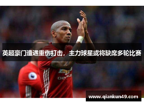 英超豪门遭遇重伤打击，主力球星或将缺席多轮比赛